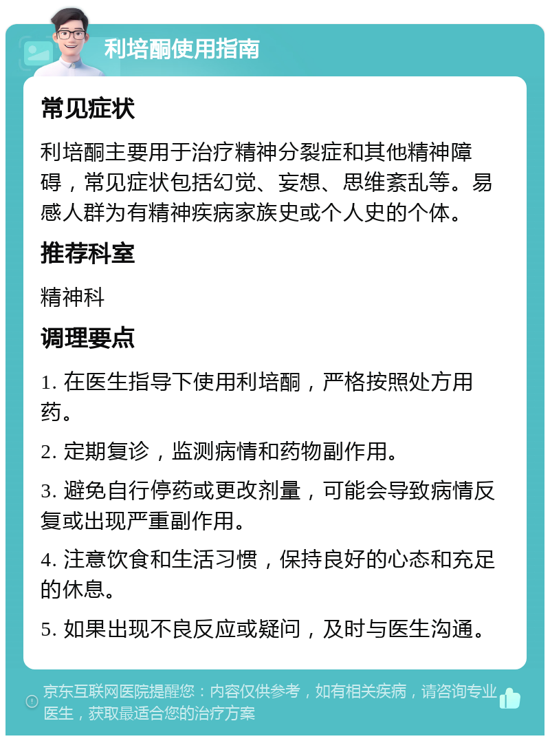 利培酮使用指南 常见症状 利培酮主要用于治疗精神分裂症和其他精神障碍，常见症状包括幻觉、妄想、思维紊乱等。易感人群为有精神疾病家族史或个人史的个体。 推荐科室 精神科 调理要点 1. 在医生指导下使用利培酮，严格按照处方用药。 2. 定期复诊，监测病情和药物副作用。 3. 避免自行停药或更改剂量，可能会导致病情反复或出现严重副作用。 4. 注意饮食和生活习惯，保持良好的心态和充足的休息。 5. 如果出现不良反应或疑问，及时与医生沟通。