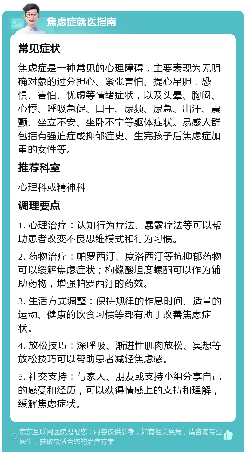 焦虑症就医指南 常见症状 焦虑症是一种常见的心理障碍，主要表现为无明确对象的过分担心、紧张害怕、提心吊胆，恐惧、害怕、忧虑等情绪症状，以及头晕、胸闷、心悸、呼吸急促、口干、尿频、尿急、出汗、震颤、坐立不安、坐卧不宁等躯体症状。易感人群包括有强迫症或抑郁症史、生完孩子后焦虑症加重的女性等。 推荐科室 心理科或精神科 调理要点 1. 心理治疗：认知行为疗法、暴露疗法等可以帮助患者改变不良思维模式和行为习惯。 2. 药物治疗：帕罗西汀、度洛西汀等抗抑郁药物可以缓解焦虑症状；枸橼酸坦度螺酮可以作为辅助药物，增强帕罗西汀的药效。 3. 生活方式调整：保持规律的作息时间、适量的运动、健康的饮食习惯等都有助于改善焦虑症状。 4. 放松技巧：深呼吸、渐进性肌肉放松、冥想等放松技巧可以帮助患者减轻焦虑感。 5. 社交支持：与家人、朋友或支持小组分享自己的感受和经历，可以获得情感上的支持和理解，缓解焦虑症状。