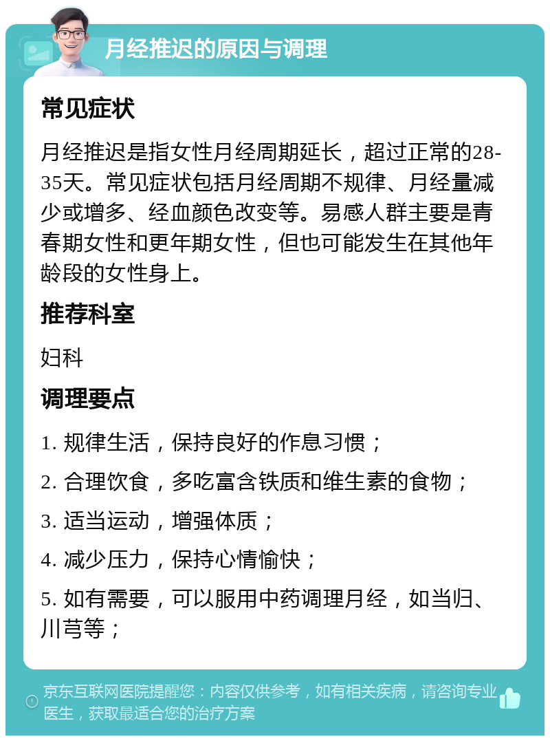 月经推迟的原因与调理 常见症状 月经推迟是指女性月经周期延长，超过正常的28-35天。常见症状包括月经周期不规律、月经量减少或增多、经血颜色改变等。易感人群主要是青春期女性和更年期女性，但也可能发生在其他年龄段的女性身上。 推荐科室 妇科 调理要点 1. 规律生活，保持良好的作息习惯； 2. 合理饮食，多吃富含铁质和维生素的食物； 3. 适当运动，增强体质； 4. 减少压力，保持心情愉快； 5. 如有需要，可以服用中药调理月经，如当归、川芎等；