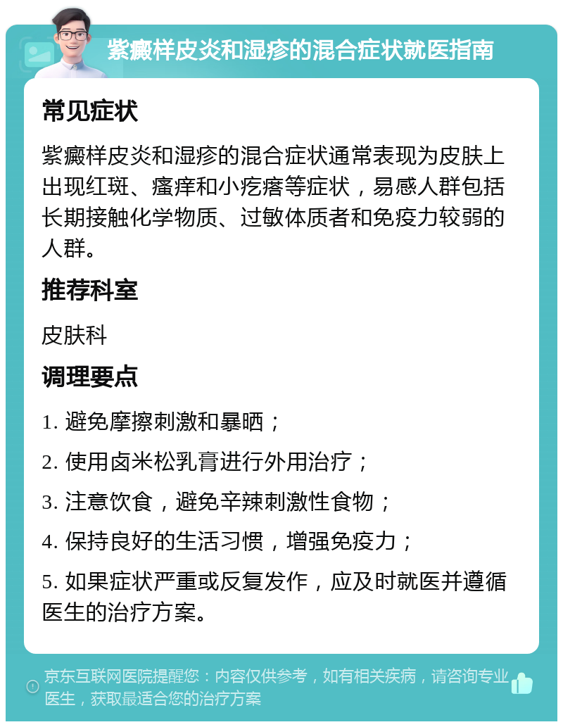 紫癜样皮炎和湿疹的混合症状就医指南 常见症状 紫癜样皮炎和湿疹的混合症状通常表现为皮肤上出现红斑、瘙痒和小疙瘩等症状，易感人群包括长期接触化学物质、过敏体质者和免疫力较弱的人群。 推荐科室 皮肤科 调理要点 1. 避免摩擦刺激和暴晒； 2. 使用卤米松乳膏进行外用治疗； 3. 注意饮食，避免辛辣刺激性食物； 4. 保持良好的生活习惯，增强免疫力； 5. 如果症状严重或反复发作，应及时就医并遵循医生的治疗方案。