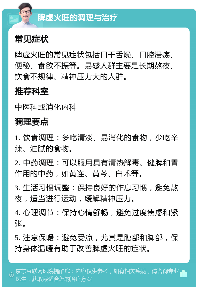 脾虚火旺的调理与治疗 常见症状 脾虚火旺的常见症状包括口干舌燥、口腔溃疡、便秘、食欲不振等。易感人群主要是长期熬夜、饮食不规律、精神压力大的人群。 推荐科室 中医科或消化内科 调理要点 1. 饮食调理：多吃清淡、易消化的食物，少吃辛辣、油腻的食物。 2. 中药调理：可以服用具有清热解毒、健脾和胃作用的中药，如黄连、黄芩、白术等。 3. 生活习惯调整：保持良好的作息习惯，避免熬夜，适当进行运动，缓解精神压力。 4. 心理调节：保持心情舒畅，避免过度焦虑和紧张。 5. 注意保暖：避免受凉，尤其是腹部和脚部，保持身体温暖有助于改善脾虚火旺的症状。