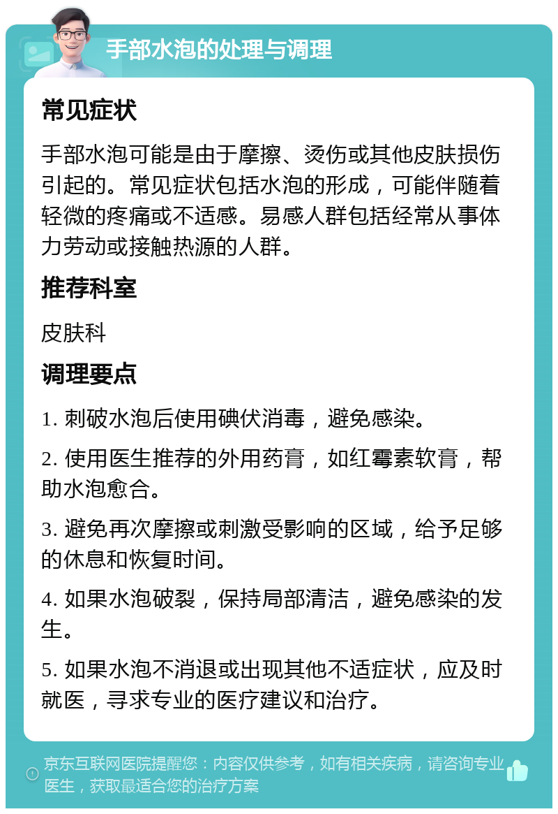 手部水泡的处理与调理 常见症状 手部水泡可能是由于摩擦、烫伤或其他皮肤损伤引起的。常见症状包括水泡的形成，可能伴随着轻微的疼痛或不适感。易感人群包括经常从事体力劳动或接触热源的人群。 推荐科室 皮肤科 调理要点 1. 刺破水泡后使用碘伏消毒，避免感染。 2. 使用医生推荐的外用药膏，如红霉素软膏，帮助水泡愈合。 3. 避免再次摩擦或刺激受影响的区域，给予足够的休息和恢复时间。 4. 如果水泡破裂，保持局部清洁，避免感染的发生。 5. 如果水泡不消退或出现其他不适症状，应及时就医，寻求专业的医疗建议和治疗。