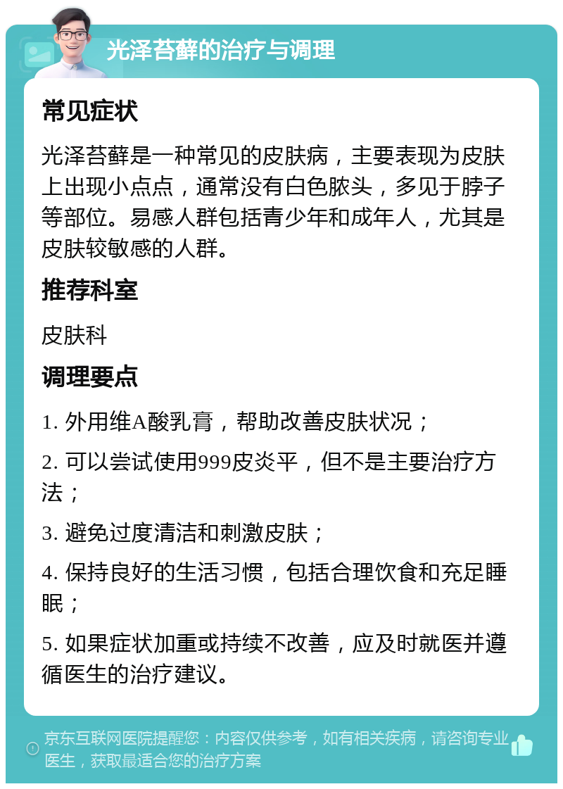 光泽苔藓的治疗与调理 常见症状 光泽苔藓是一种常见的皮肤病，主要表现为皮肤上出现小点点，通常没有白色脓头，多见于脖子等部位。易感人群包括青少年和成年人，尤其是皮肤较敏感的人群。 推荐科室 皮肤科 调理要点 1. 外用维A酸乳膏，帮助改善皮肤状况； 2. 可以尝试使用999皮炎平，但不是主要治疗方法； 3. 避免过度清洁和刺激皮肤； 4. 保持良好的生活习惯，包括合理饮食和充足睡眠； 5. 如果症状加重或持续不改善，应及时就医并遵循医生的治疗建议。