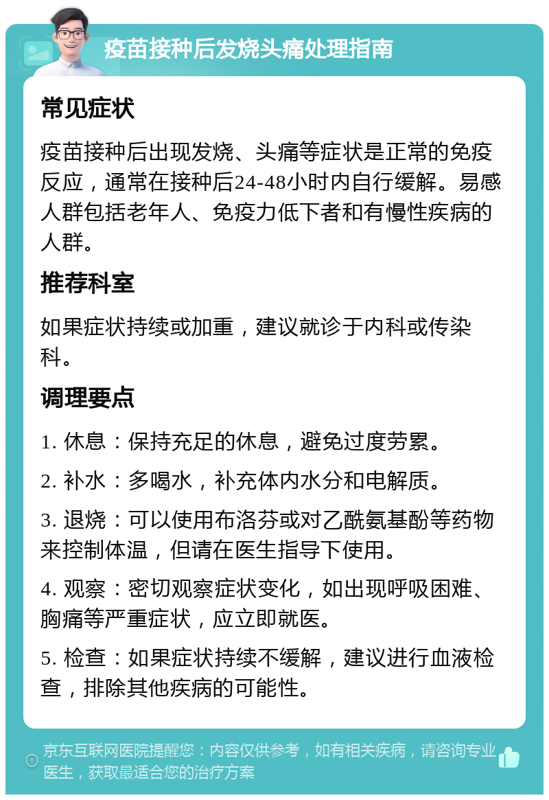 疫苗接种后发烧头痛处理指南 常见症状 疫苗接种后出现发烧、头痛等症状是正常的免疫反应，通常在接种后24-48小时内自行缓解。易感人群包括老年人、免疫力低下者和有慢性疾病的人群。 推荐科室 如果症状持续或加重，建议就诊于内科或传染科。 调理要点 1. 休息：保持充足的休息，避免过度劳累。 2. 补水：多喝水，补充体内水分和电解质。 3. 退烧：可以使用布洛芬或对乙酰氨基酚等药物来控制体温，但请在医生指导下使用。 4. 观察：密切观察症状变化，如出现呼吸困难、胸痛等严重症状，应立即就医。 5. 检查：如果症状持续不缓解，建议进行血液检查，排除其他疾病的可能性。