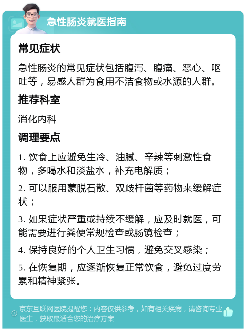 急性肠炎就医指南 常见症状 急性肠炎的常见症状包括腹泻、腹痛、恶心、呕吐等，易感人群为食用不洁食物或水源的人群。 推荐科室 消化内科 调理要点 1. 饮食上应避免生冷、油腻、辛辣等刺激性食物，多喝水和淡盐水，补充电解质； 2. 可以服用蒙脱石散、双歧杆菌等药物来缓解症状； 3. 如果症状严重或持续不缓解，应及时就医，可能需要进行粪便常规检查或肠镜检查； 4. 保持良好的个人卫生习惯，避免交叉感染； 5. 在恢复期，应逐渐恢复正常饮食，避免过度劳累和精神紧张。