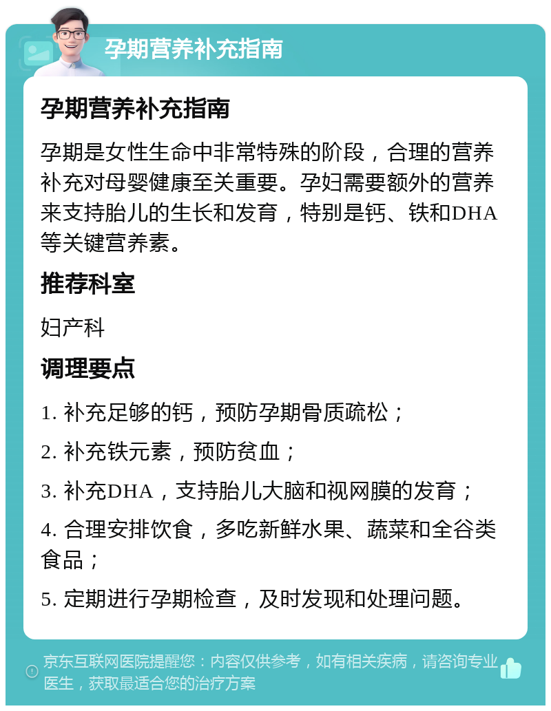 孕期营养补充指南 孕期营养补充指南 孕期是女性生命中非常特殊的阶段，合理的营养补充对母婴健康至关重要。孕妇需要额外的营养来支持胎儿的生长和发育，特别是钙、铁和DHA等关键营养素。 推荐科室 妇产科 调理要点 1. 补充足够的钙，预防孕期骨质疏松； 2. 补充铁元素，预防贫血； 3. 补充DHA，支持胎儿大脑和视网膜的发育； 4. 合理安排饮食，多吃新鲜水果、蔬菜和全谷类食品； 5. 定期进行孕期检查，及时发现和处理问题。