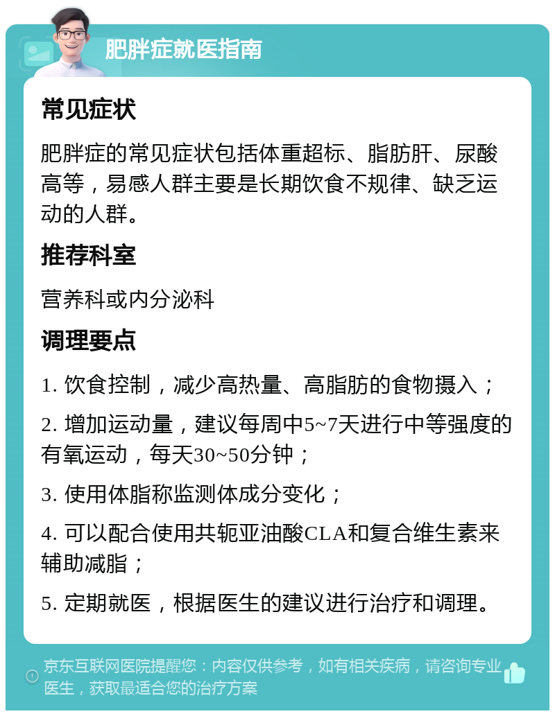 肥胖症就医指南 常见症状 肥胖症的常见症状包括体重超标、脂肪肝、尿酸高等，易感人群主要是长期饮食不规律、缺乏运动的人群。 推荐科室 营养科或内分泌科 调理要点 1. 饮食控制，减少高热量、高脂肪的食物摄入； 2. 增加运动量，建议每周中5~7天进行中等强度的有氧运动，每天30~50分钟； 3. 使用体脂称监测体成分变化； 4. 可以配合使用共轭亚油酸CLA和复合维生素来辅助减脂； 5. 定期就医，根据医生的建议进行治疗和调理。