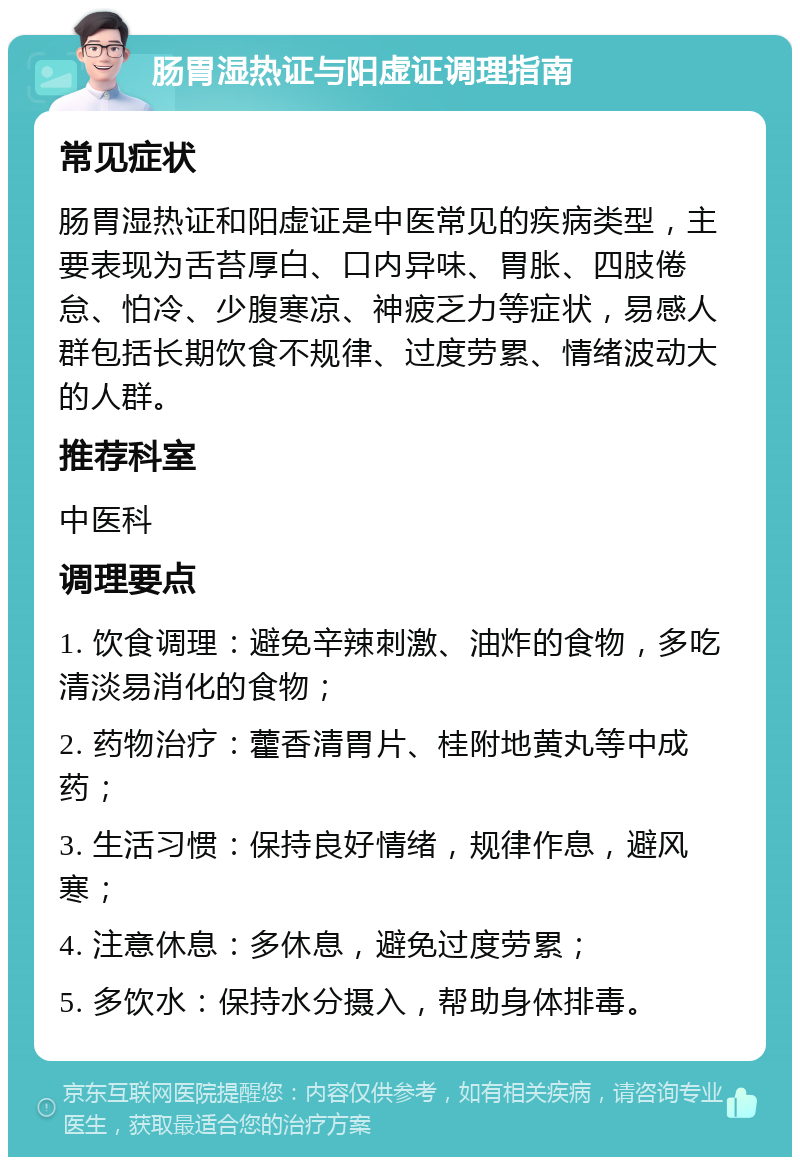 肠胃湿热证与阳虚证调理指南 常见症状 肠胃湿热证和阳虚证是中医常见的疾病类型，主要表现为舌苔厚白、口内异味、胃胀、四肢倦怠、怕冷、少腹寒凉、神疲乏力等症状，易感人群包括长期饮食不规律、过度劳累、情绪波动大的人群。 推荐科室 中医科 调理要点 1. 饮食调理：避免辛辣刺激、油炸的食物，多吃清淡易消化的食物； 2. 药物治疗：藿香清胃片、桂附地黄丸等中成药； 3. 生活习惯：保持良好情绪，规律作息，避风寒； 4. 注意休息：多休息，避免过度劳累； 5. 多饮水：保持水分摄入，帮助身体排毒。