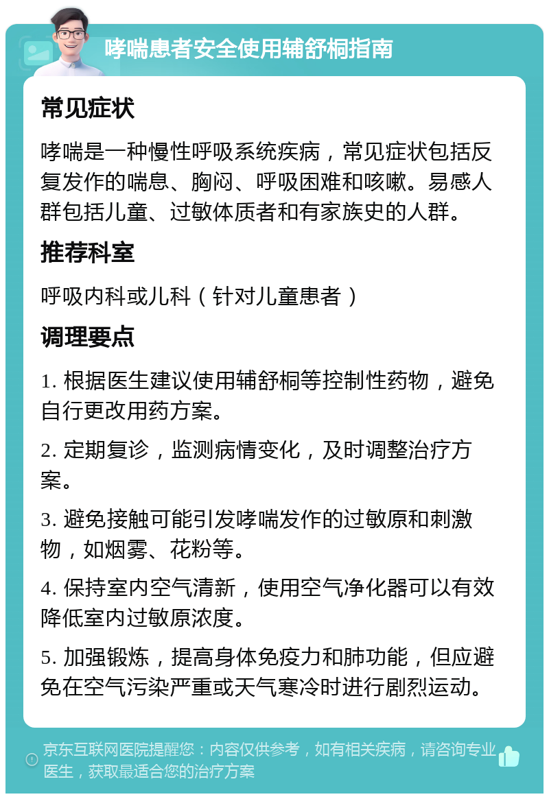 哮喘患者安全使用辅舒桐指南 常见症状 哮喘是一种慢性呼吸系统疾病，常见症状包括反复发作的喘息、胸闷、呼吸困难和咳嗽。易感人群包括儿童、过敏体质者和有家族史的人群。 推荐科室 呼吸内科或儿科（针对儿童患者） 调理要点 1. 根据医生建议使用辅舒桐等控制性药物，避免自行更改用药方案。 2. 定期复诊，监测病情变化，及时调整治疗方案。 3. 避免接触可能引发哮喘发作的过敏原和刺激物，如烟雾、花粉等。 4. 保持室内空气清新，使用空气净化器可以有效降低室内过敏原浓度。 5. 加强锻炼，提高身体免疫力和肺功能，但应避免在空气污染严重或天气寒冷时进行剧烈运动。