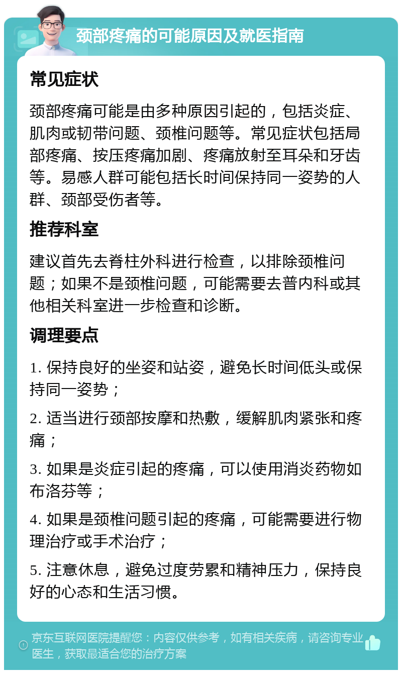 颈部疼痛的可能原因及就医指南 常见症状 颈部疼痛可能是由多种原因引起的，包括炎症、肌肉或韧带问题、颈椎问题等。常见症状包括局部疼痛、按压疼痛加剧、疼痛放射至耳朵和牙齿等。易感人群可能包括长时间保持同一姿势的人群、颈部受伤者等。 推荐科室 建议首先去脊柱外科进行检查，以排除颈椎问题；如果不是颈椎问题，可能需要去普内科或其他相关科室进一步检查和诊断。 调理要点 1. 保持良好的坐姿和站姿，避免长时间低头或保持同一姿势； 2. 适当进行颈部按摩和热敷，缓解肌肉紧张和疼痛； 3. 如果是炎症引起的疼痛，可以使用消炎药物如布洛芬等； 4. 如果是颈椎问题引起的疼痛，可能需要进行物理治疗或手术治疗； 5. 注意休息，避免过度劳累和精神压力，保持良好的心态和生活习惯。