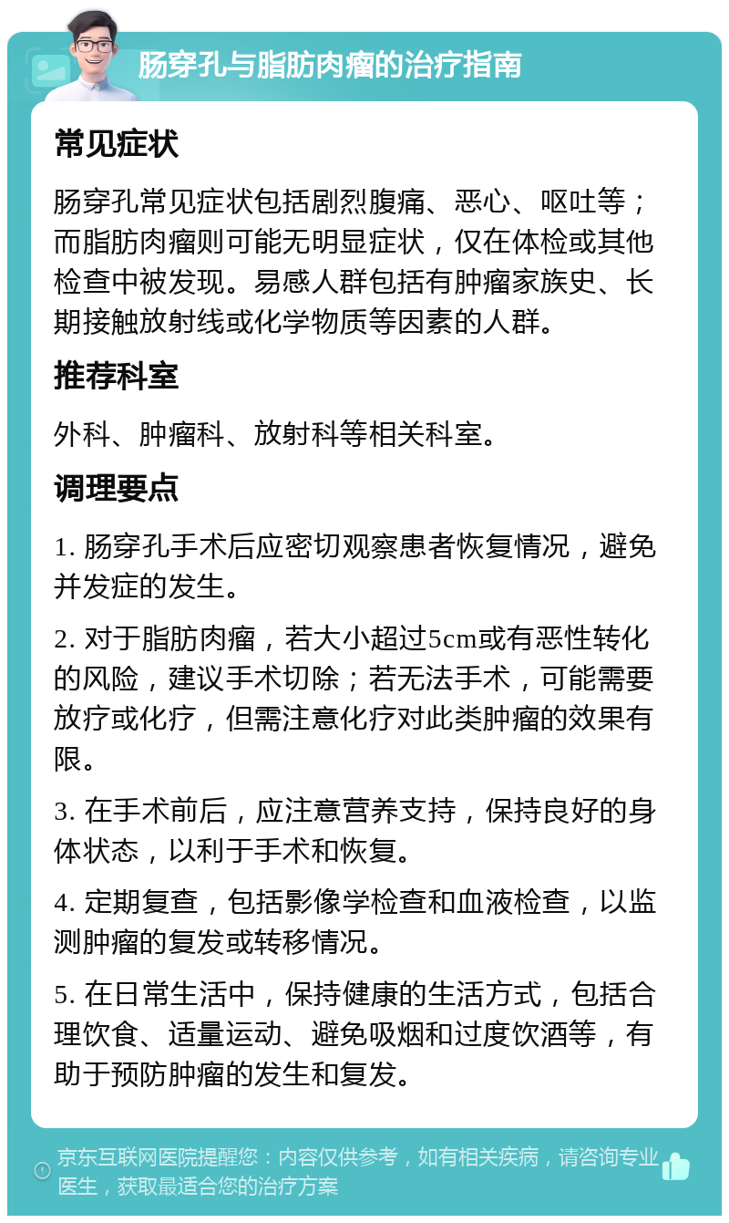 肠穿孔与脂肪肉瘤的治疗指南 常见症状 肠穿孔常见症状包括剧烈腹痛、恶心、呕吐等；而脂肪肉瘤则可能无明显症状，仅在体检或其他检查中被发现。易感人群包括有肿瘤家族史、长期接触放射线或化学物质等因素的人群。 推荐科室 外科、肿瘤科、放射科等相关科室。 调理要点 1. 肠穿孔手术后应密切观察患者恢复情况，避免并发症的发生。 2. 对于脂肪肉瘤，若大小超过5cm或有恶性转化的风险，建议手术切除；若无法手术，可能需要放疗或化疗，但需注意化疗对此类肿瘤的效果有限。 3. 在手术前后，应注意营养支持，保持良好的身体状态，以利于手术和恢复。 4. 定期复查，包括影像学检查和血液检查，以监测肿瘤的复发或转移情况。 5. 在日常生活中，保持健康的生活方式，包括合理饮食、适量运动、避免吸烟和过度饮酒等，有助于预防肿瘤的发生和复发。