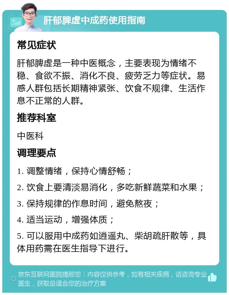 肝郁脾虚中成药使用指南 常见症状 肝郁脾虚是一种中医概念，主要表现为情绪不稳、食欲不振、消化不良、疲劳乏力等症状。易感人群包括长期精神紧张、饮食不规律、生活作息不正常的人群。 推荐科室 中医科 调理要点 1. 调整情绪，保持心情舒畅； 2. 饮食上要清淡易消化，多吃新鲜蔬菜和水果； 3. 保持规律的作息时间，避免熬夜； 4. 适当运动，增强体质； 5. 可以服用中成药如逍遥丸、柴胡疏肝散等，具体用药需在医生指导下进行。