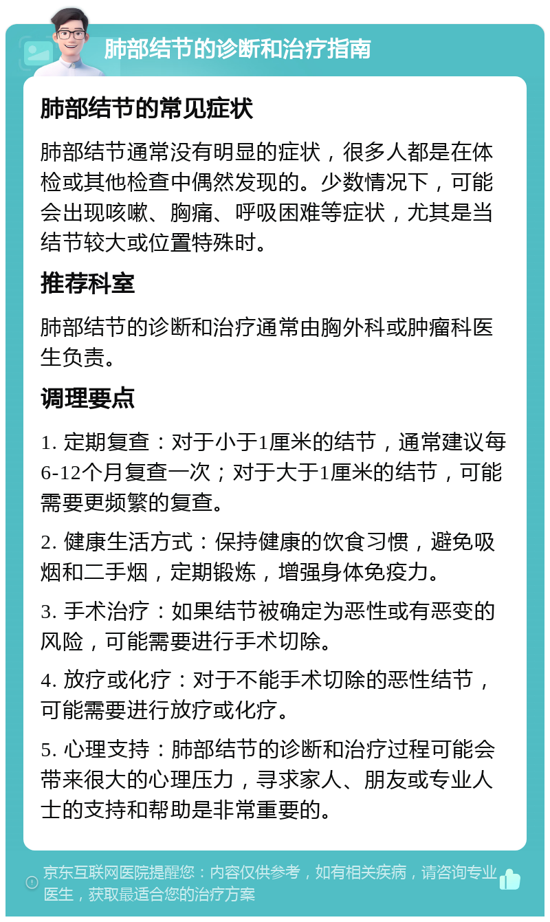 肺部结节的诊断和治疗指南 肺部结节的常见症状 肺部结节通常没有明显的症状，很多人都是在体检或其他检查中偶然发现的。少数情况下，可能会出现咳嗽、胸痛、呼吸困难等症状，尤其是当结节较大或位置特殊时。 推荐科室 肺部结节的诊断和治疗通常由胸外科或肿瘤科医生负责。 调理要点 1. 定期复查：对于小于1厘米的结节，通常建议每6-12个月复查一次；对于大于1厘米的结节，可能需要更频繁的复查。 2. 健康生活方式：保持健康的饮食习惯，避免吸烟和二手烟，定期锻炼，增强身体免疫力。 3. 手术治疗：如果结节被确定为恶性或有恶变的风险，可能需要进行手术切除。 4. 放疗或化疗：对于不能手术切除的恶性结节，可能需要进行放疗或化疗。 5. 心理支持：肺部结节的诊断和治疗过程可能会带来很大的心理压力，寻求家人、朋友或专业人士的支持和帮助是非常重要的。