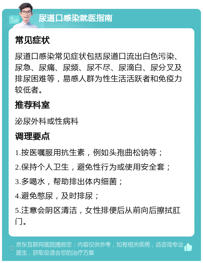 尿道口感染就医指南 常见症状 尿道口感染常见症状包括尿道口流出白色污染、尿急、尿痛、尿频、尿不尽、尿滴白、尿分叉及排尿困难等，易感人群为性生活活跃者和免疫力较低者。 推荐科室 泌尿外科或性病科 调理要点 1.按医嘱服用抗生素，例如头孢曲松钠等； 2.保持个人卫生，避免性行为或使用安全套； 3.多喝水，帮助排出体内细菌； 4.避免憋尿，及时排尿； 5.注意会阴区清洁，女性排便后从前向后擦拭肛门。