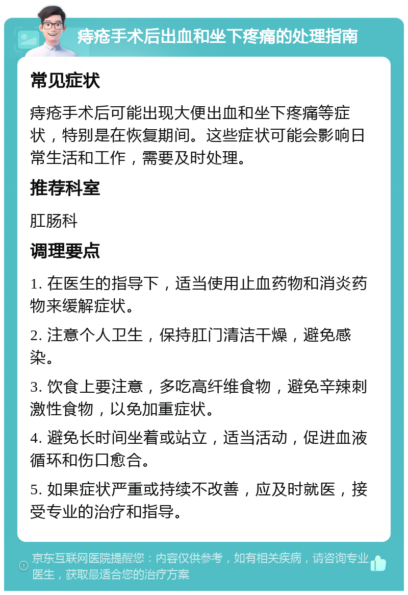 痔疮手术后出血和坐下疼痛的处理指南 常见症状 痔疮手术后可能出现大便出血和坐下疼痛等症状，特别是在恢复期间。这些症状可能会影响日常生活和工作，需要及时处理。 推荐科室 肛肠科 调理要点 1. 在医生的指导下，适当使用止血药物和消炎药物来缓解症状。 2. 注意个人卫生，保持肛门清洁干燥，避免感染。 3. 饮食上要注意，多吃高纤维食物，避免辛辣刺激性食物，以免加重症状。 4. 避免长时间坐着或站立，适当活动，促进血液循环和伤口愈合。 5. 如果症状严重或持续不改善，应及时就医，接受专业的治疗和指导。