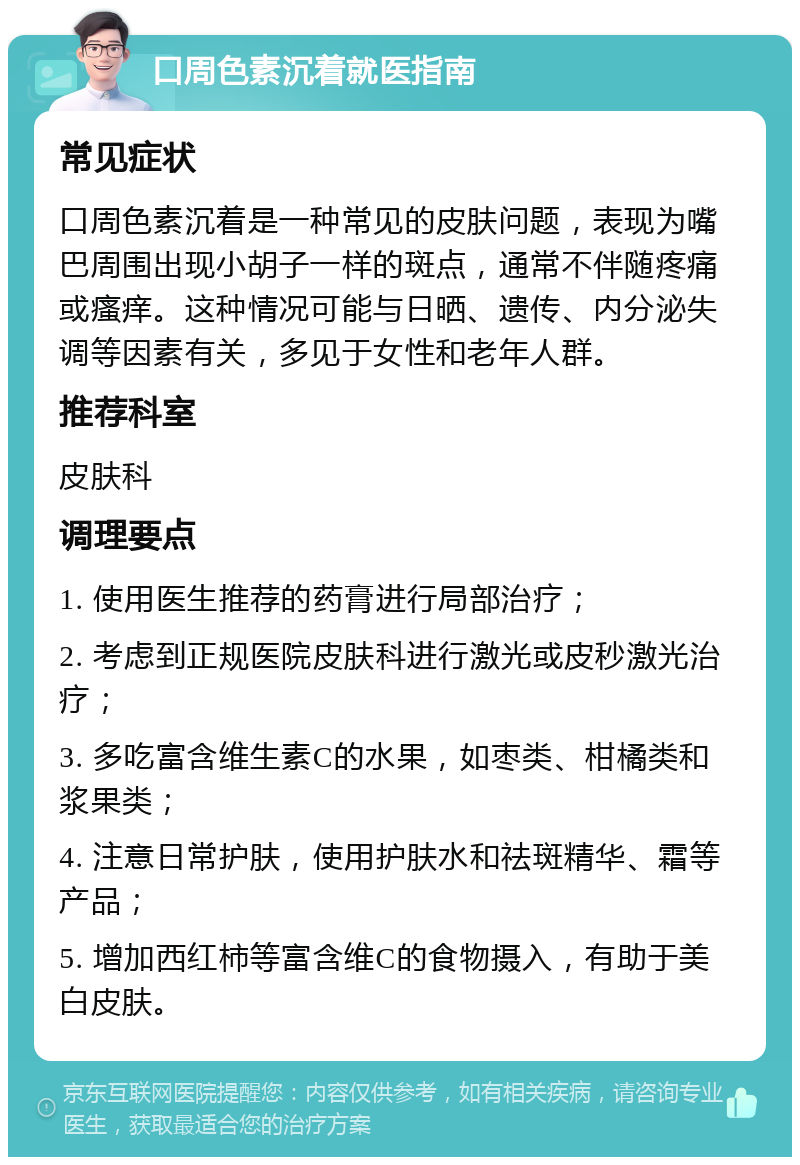 口周色素沉着就医指南 常见症状 口周色素沉着是一种常见的皮肤问题，表现为嘴巴周围出现小胡子一样的斑点，通常不伴随疼痛或瘙痒。这种情况可能与日晒、遗传、内分泌失调等因素有关，多见于女性和老年人群。 推荐科室 皮肤科 调理要点 1. 使用医生推荐的药膏进行局部治疗； 2. 考虑到正规医院皮肤科进行激光或皮秒激光治疗； 3. 多吃富含维生素C的水果，如枣类、柑橘类和浆果类； 4. 注意日常护肤，使用护肤水和祛斑精华、霜等产品； 5. 增加西红柿等富含维C的食物摄入，有助于美白皮肤。