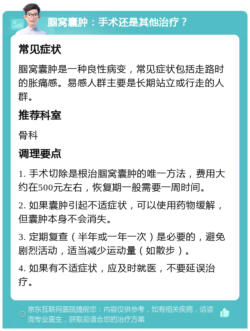 腘窝囊肿：手术还是其他治疗？ 常见症状 腘窝囊肿是一种良性病变，常见症状包括走路时的胀痛感。易感人群主要是长期站立或行走的人群。 推荐科室 骨科 调理要点 1. 手术切除是根治腘窝囊肿的唯一方法，费用大约在500元左右，恢复期一般需要一周时间。 2. 如果囊肿引起不适症状，可以使用药物缓解，但囊肿本身不会消失。 3. 定期复查（半年或一年一次）是必要的，避免剧烈活动，适当减少运动量（如散步）。 4. 如果有不适症状，应及时就医，不要延误治疗。