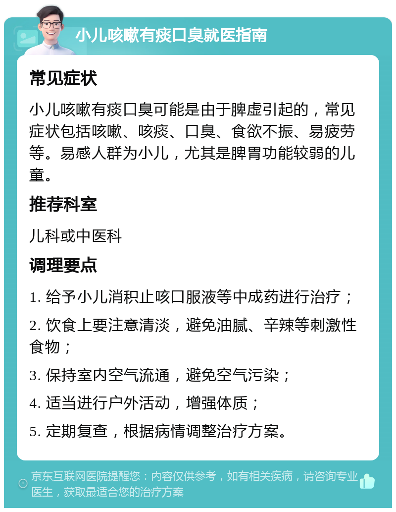 小儿咳嗽有痰口臭就医指南 常见症状 小儿咳嗽有痰口臭可能是由于脾虚引起的，常见症状包括咳嗽、咳痰、口臭、食欲不振、易疲劳等。易感人群为小儿，尤其是脾胃功能较弱的儿童。 推荐科室 儿科或中医科 调理要点 1. 给予小儿消积止咳口服液等中成药进行治疗； 2. 饮食上要注意清淡，避免油腻、辛辣等刺激性食物； 3. 保持室内空气流通，避免空气污染； 4. 适当进行户外活动，增强体质； 5. 定期复查，根据病情调整治疗方案。