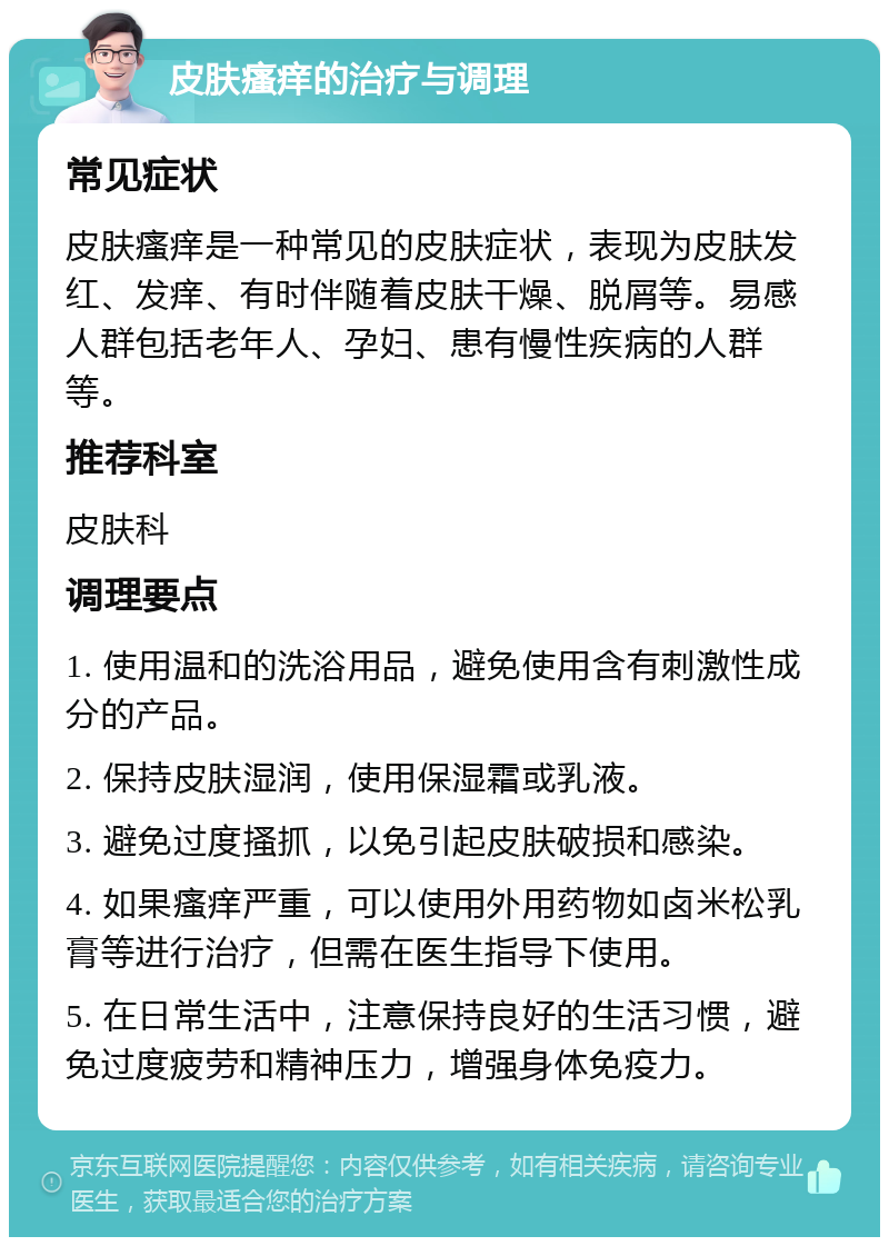 皮肤瘙痒的治疗与调理 常见症状 皮肤瘙痒是一种常见的皮肤症状，表现为皮肤发红、发痒、有时伴随着皮肤干燥、脱屑等。易感人群包括老年人、孕妇、患有慢性疾病的人群等。 推荐科室 皮肤科 调理要点 1. 使用温和的洗浴用品，避免使用含有刺激性成分的产品。 2. 保持皮肤湿润，使用保湿霜或乳液。 3. 避免过度搔抓，以免引起皮肤破损和感染。 4. 如果瘙痒严重，可以使用外用药物如卤米松乳膏等进行治疗，但需在医生指导下使用。 5. 在日常生活中，注意保持良好的生活习惯，避免过度疲劳和精神压力，增强身体免疫力。