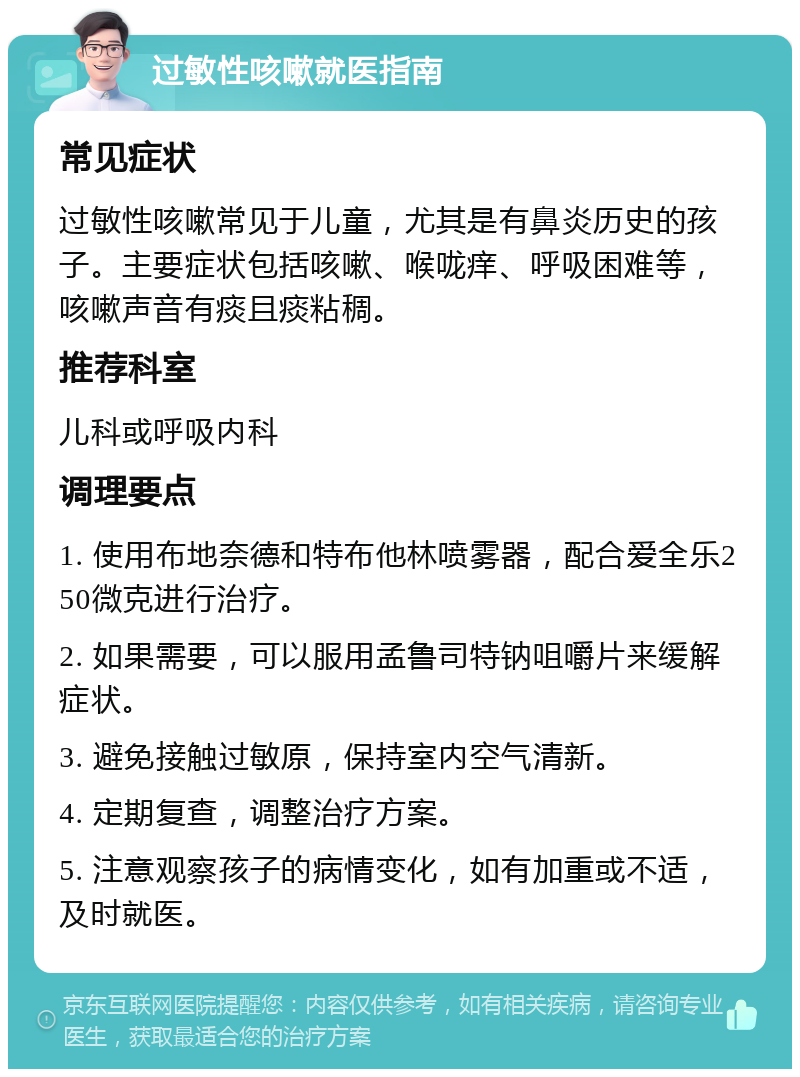 过敏性咳嗽就医指南 常见症状 过敏性咳嗽常见于儿童，尤其是有鼻炎历史的孩子。主要症状包括咳嗽、喉咙痒、呼吸困难等，咳嗽声音有痰且痰粘稠。 推荐科室 儿科或呼吸内科 调理要点 1. 使用布地奈德和特布他林喷雾器，配合爱全乐250微克进行治疗。 2. 如果需要，可以服用孟鲁司特钠咀嚼片来缓解症状。 3. 避免接触过敏原，保持室内空气清新。 4. 定期复查，调整治疗方案。 5. 注意观察孩子的病情变化，如有加重或不适，及时就医。