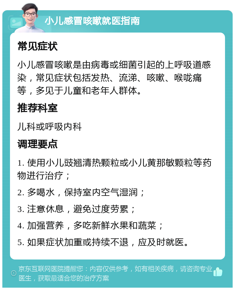 小儿感冒咳嗽就医指南 常见症状 小儿感冒咳嗽是由病毒或细菌引起的上呼吸道感染，常见症状包括发热、流涕、咳嗽、喉咙痛等，多见于儿童和老年人群体。 推荐科室 儿科或呼吸内科 调理要点 1. 使用小儿豉翘清热颗粒或小儿黄那敏颗粒等药物进行治疗； 2. 多喝水，保持室内空气湿润； 3. 注意休息，避免过度劳累； 4. 加强营养，多吃新鲜水果和蔬菜； 5. 如果症状加重或持续不退，应及时就医。