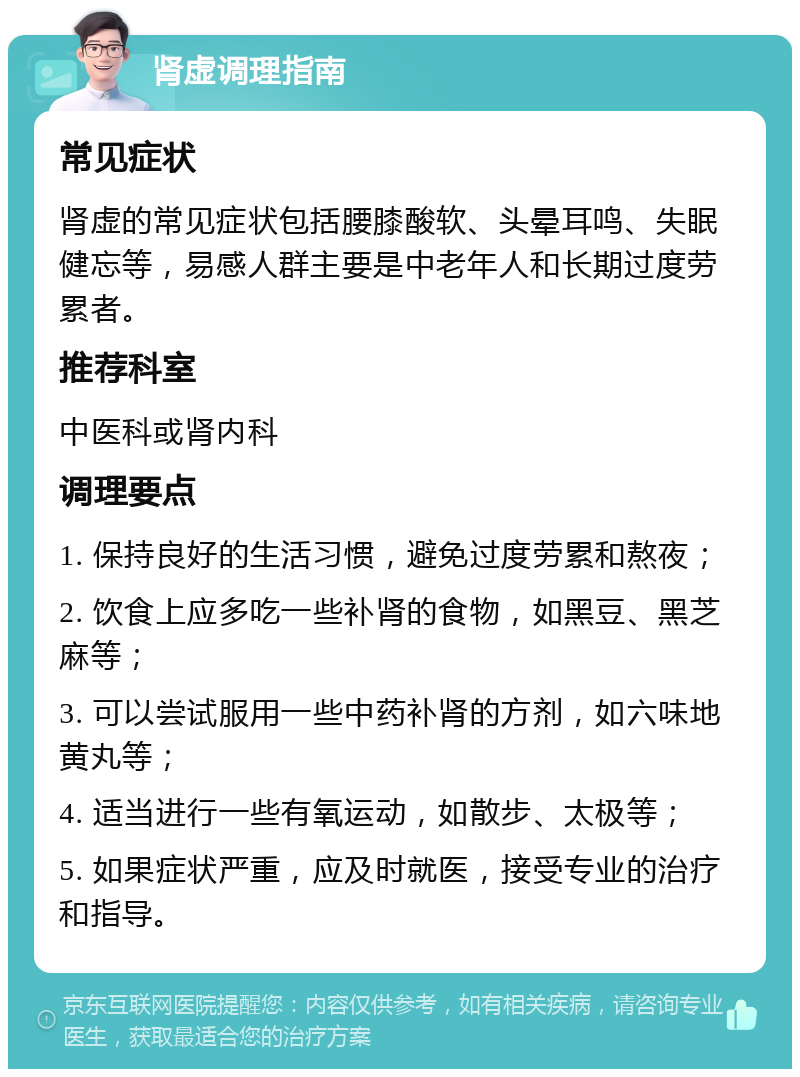 肾虚调理指南 常见症状 肾虚的常见症状包括腰膝酸软、头晕耳鸣、失眠健忘等，易感人群主要是中老年人和长期过度劳累者。 推荐科室 中医科或肾内科 调理要点 1. 保持良好的生活习惯，避免过度劳累和熬夜； 2. 饮食上应多吃一些补肾的食物，如黑豆、黑芝麻等； 3. 可以尝试服用一些中药补肾的方剂，如六味地黄丸等； 4. 适当进行一些有氧运动，如散步、太极等； 5. 如果症状严重，应及时就医，接受专业的治疗和指导。