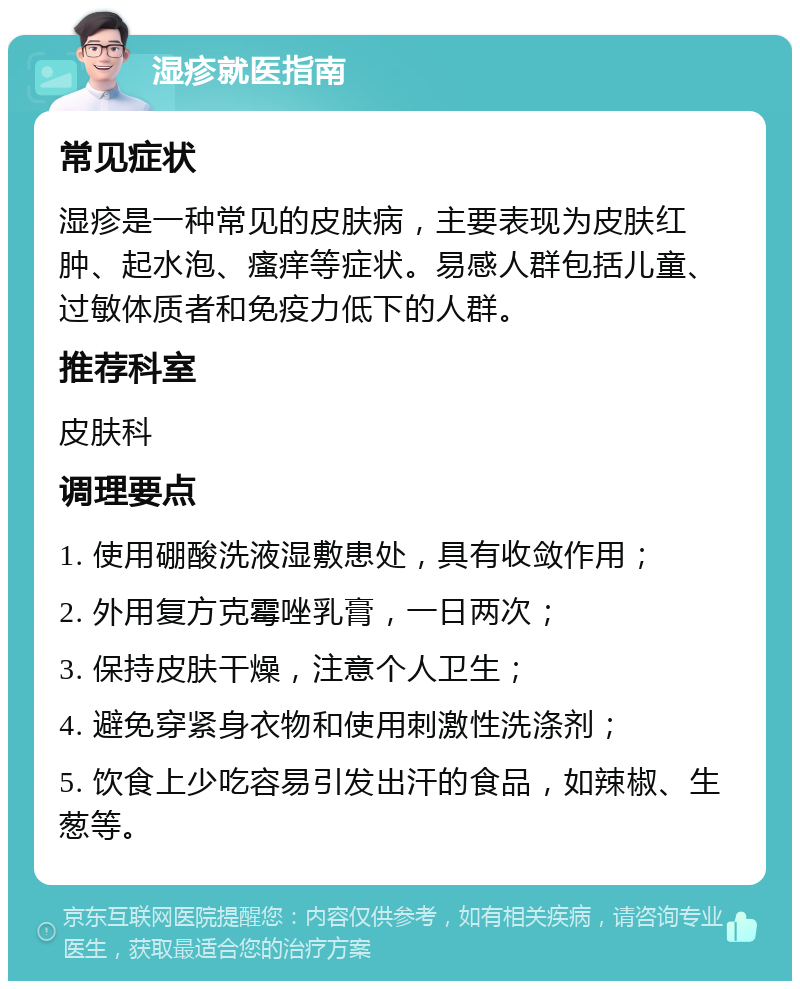 湿疹就医指南 常见症状 湿疹是一种常见的皮肤病，主要表现为皮肤红肿、起水泡、瘙痒等症状。易感人群包括儿童、过敏体质者和免疫力低下的人群。 推荐科室 皮肤科 调理要点 1. 使用硼酸洗液湿敷患处，具有收敛作用； 2. 外用复方克霉唑乳膏，一日两次； 3. 保持皮肤干燥，注意个人卫生； 4. 避免穿紧身衣物和使用刺激性洗涤剂； 5. 饮食上少吃容易引发出汗的食品，如辣椒、生葱等。