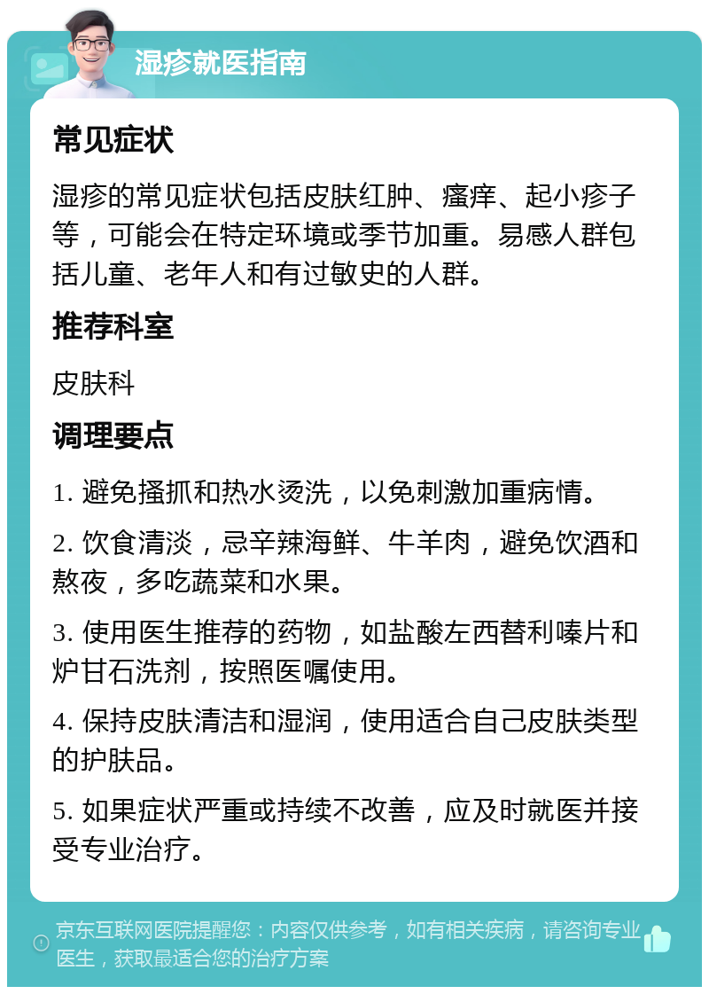 湿疹就医指南 常见症状 湿疹的常见症状包括皮肤红肿、瘙痒、起小疹子等，可能会在特定环境或季节加重。易感人群包括儿童、老年人和有过敏史的人群。 推荐科室 皮肤科 调理要点 1. 避免搔抓和热水烫洗，以免刺激加重病情。 2. 饮食清淡，忌辛辣海鲜、牛羊肉，避免饮酒和熬夜，多吃蔬菜和水果。 3. 使用医生推荐的药物，如盐酸左西替利嗪片和炉甘石洗剂，按照医嘱使用。 4. 保持皮肤清洁和湿润，使用适合自己皮肤类型的护肤品。 5. 如果症状严重或持续不改善，应及时就医并接受专业治疗。