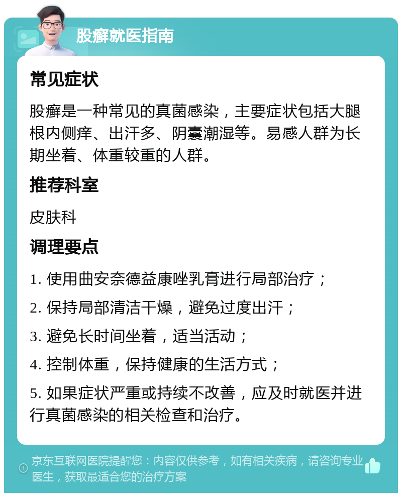 股癣就医指南 常见症状 股癣是一种常见的真菌感染，主要症状包括大腿根内侧痒、出汗多、阴囊潮湿等。易感人群为长期坐着、体重较重的人群。 推荐科室 皮肤科 调理要点 1. 使用曲安奈德益康唑乳膏进行局部治疗； 2. 保持局部清洁干燥，避免过度出汗； 3. 避免长时间坐着，适当活动； 4. 控制体重，保持健康的生活方式； 5. 如果症状严重或持续不改善，应及时就医并进行真菌感染的相关检查和治疗。