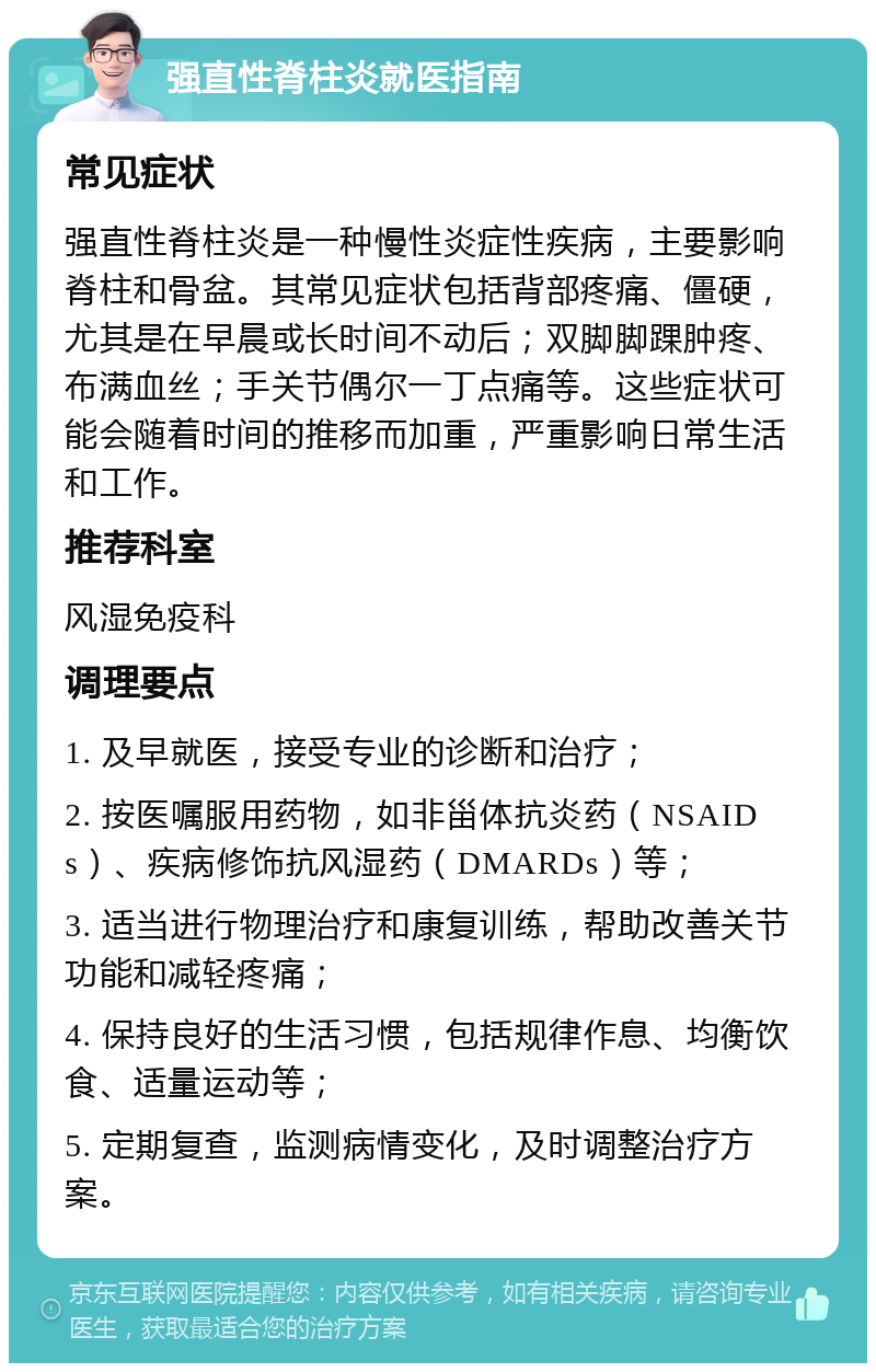 强直性脊柱炎就医指南 常见症状 强直性脊柱炎是一种慢性炎症性疾病，主要影响脊柱和骨盆。其常见症状包括背部疼痛、僵硬，尤其是在早晨或长时间不动后；双脚脚踝肿疼、布满血丝；手关节偶尔一丁点痛等。这些症状可能会随着时间的推移而加重，严重影响日常生活和工作。 推荐科室 风湿免疫科 调理要点 1. 及早就医，接受专业的诊断和治疗； 2. 按医嘱服用药物，如非甾体抗炎药（NSAIDs）、疾病修饰抗风湿药（DMARDs）等； 3. 适当进行物理治疗和康复训练，帮助改善关节功能和减轻疼痛； 4. 保持良好的生活习惯，包括规律作息、均衡饮食、适量运动等； 5. 定期复查，监测病情变化，及时调整治疗方案。