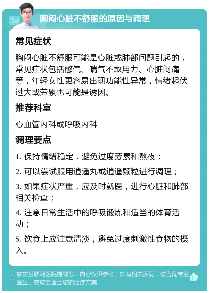 胸闷心脏不舒服的原因与调理 常见症状 胸闷心脏不舒服可能是心脏或肺部问题引起的，常见症状包括憋气、喘气不敢用力、心脏闷痛等，年轻女性更容易出现功能性异常，情绪起伏过大或劳累也可能是诱因。 推荐科室 心血管内科或呼吸内科 调理要点 1. 保持情绪稳定，避免过度劳累和熬夜； 2. 可以尝试服用逍遥丸或逍遥颗粒进行调理； 3. 如果症状严重，应及时就医，进行心脏和肺部相关检查； 4. 注意日常生活中的呼吸锻炼和适当的体育活动； 5. 饮食上应注意清淡，避免过度刺激性食物的摄入。