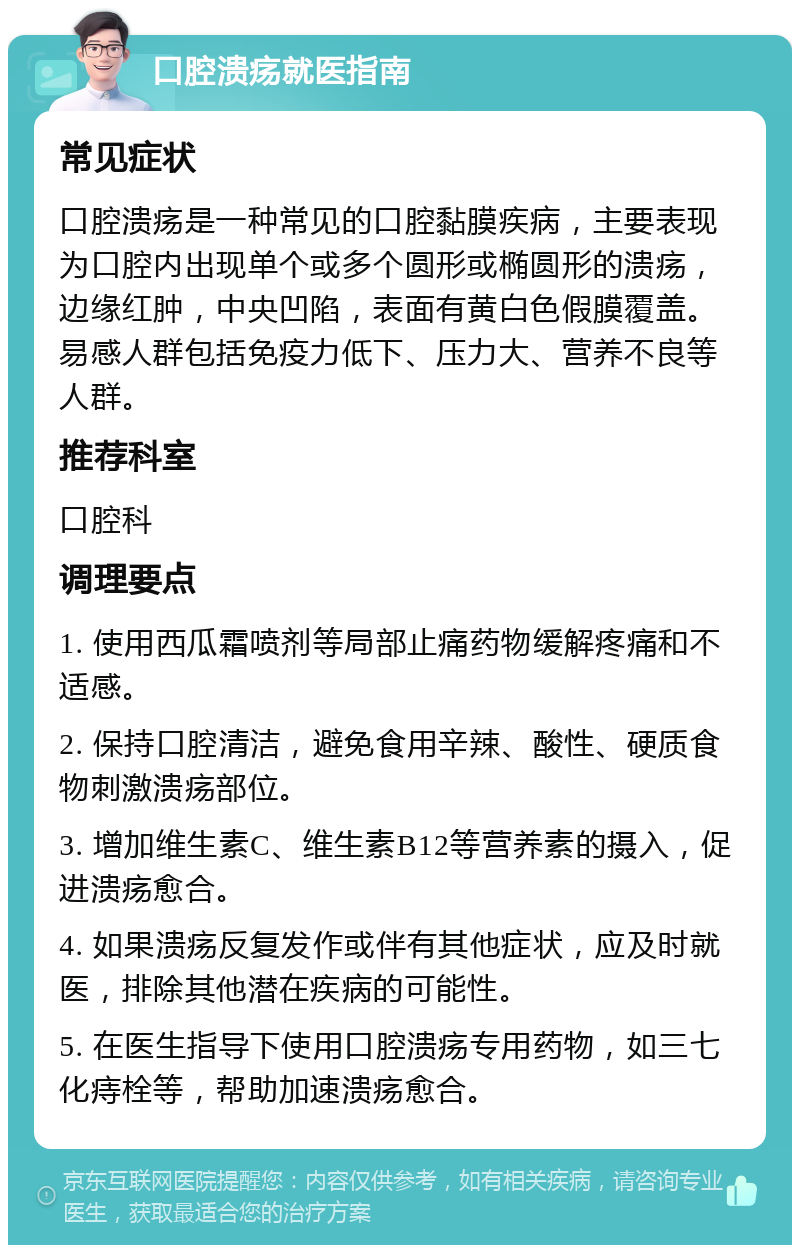 口腔溃疡就医指南 常见症状 口腔溃疡是一种常见的口腔黏膜疾病，主要表现为口腔内出现单个或多个圆形或椭圆形的溃疡，边缘红肿，中央凹陷，表面有黄白色假膜覆盖。易感人群包括免疫力低下、压力大、营养不良等人群。 推荐科室 口腔科 调理要点 1. 使用西瓜霜喷剂等局部止痛药物缓解疼痛和不适感。 2. 保持口腔清洁，避免食用辛辣、酸性、硬质食物刺激溃疡部位。 3. 增加维生素C、维生素B12等营养素的摄入，促进溃疡愈合。 4. 如果溃疡反复发作或伴有其他症状，应及时就医，排除其他潜在疾病的可能性。 5. 在医生指导下使用口腔溃疡专用药物，如三七化痔栓等，帮助加速溃疡愈合。