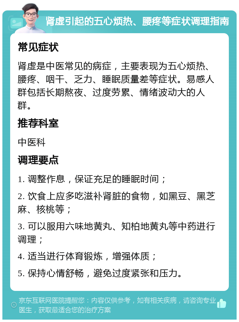 肾虚引起的五心烦热、腰疼等症状调理指南 常见症状 肾虚是中医常见的病症，主要表现为五心烦热、腰疼、咽干、乏力、睡眠质量差等症状。易感人群包括长期熬夜、过度劳累、情绪波动大的人群。 推荐科室 中医科 调理要点 1. 调整作息，保证充足的睡眠时间； 2. 饮食上应多吃滋补肾脏的食物，如黑豆、黑芝麻、核桃等； 3. 可以服用六味地黄丸、知柏地黄丸等中药进行调理； 4. 适当进行体育锻炼，增强体质； 5. 保持心情舒畅，避免过度紧张和压力。