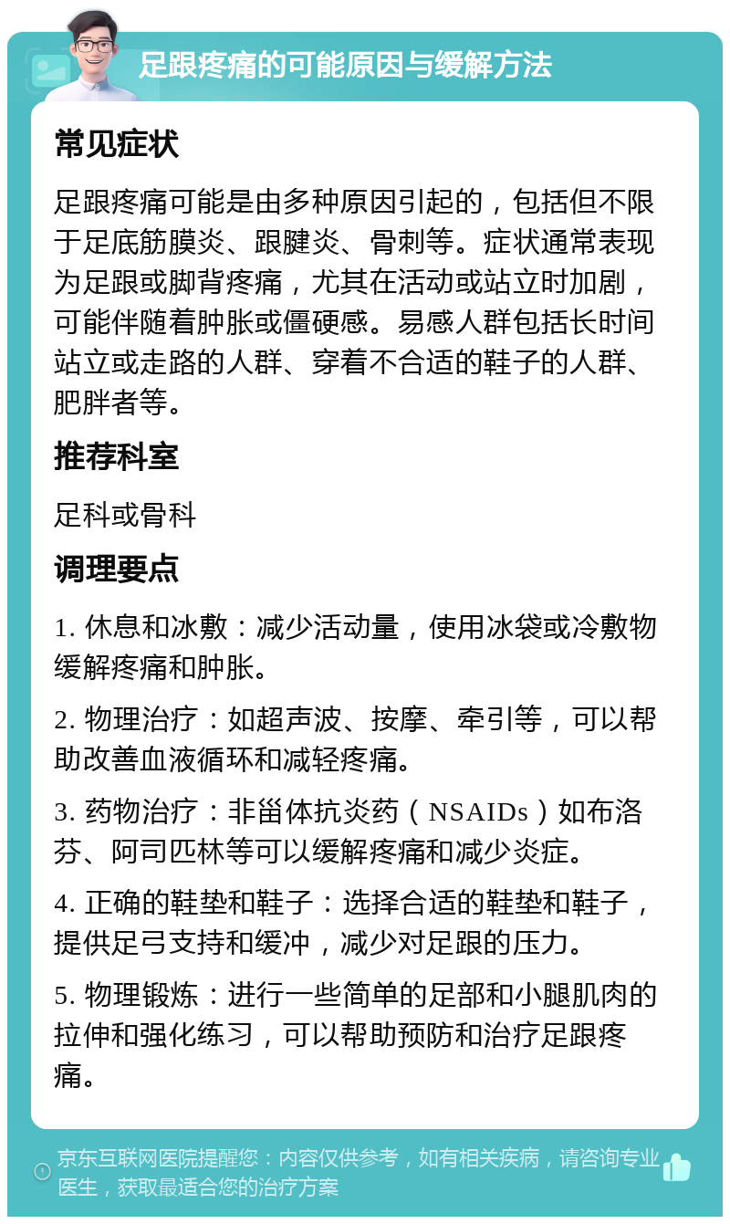 足跟疼痛的可能原因与缓解方法 常见症状 足跟疼痛可能是由多种原因引起的，包括但不限于足底筋膜炎、跟腱炎、骨刺等。症状通常表现为足跟或脚背疼痛，尤其在活动或站立时加剧，可能伴随着肿胀或僵硬感。易感人群包括长时间站立或走路的人群、穿着不合适的鞋子的人群、肥胖者等。 推荐科室 足科或骨科 调理要点 1. 休息和冰敷：减少活动量，使用冰袋或冷敷物缓解疼痛和肿胀。 2. 物理治疗：如超声波、按摩、牵引等，可以帮助改善血液循环和减轻疼痛。 3. 药物治疗：非甾体抗炎药（NSAIDs）如布洛芬、阿司匹林等可以缓解疼痛和减少炎症。 4. 正确的鞋垫和鞋子：选择合适的鞋垫和鞋子，提供足弓支持和缓冲，减少对足跟的压力。 5. 物理锻炼：进行一些简单的足部和小腿肌肉的拉伸和强化练习，可以帮助预防和治疗足跟疼痛。