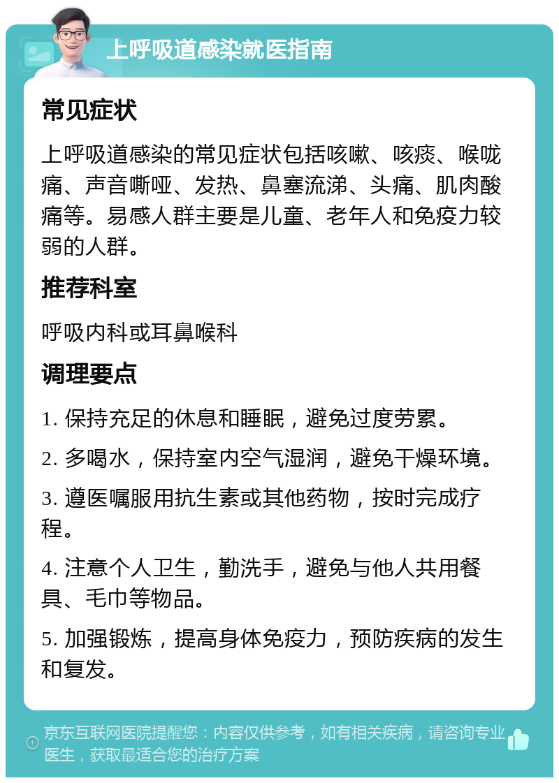 上呼吸道感染就医指南 常见症状 上呼吸道感染的常见症状包括咳嗽、咳痰、喉咙痛、声音嘶哑、发热、鼻塞流涕、头痛、肌肉酸痛等。易感人群主要是儿童、老年人和免疫力较弱的人群。 推荐科室 呼吸内科或耳鼻喉科 调理要点 1. 保持充足的休息和睡眠，避免过度劳累。 2. 多喝水，保持室内空气湿润，避免干燥环境。 3. 遵医嘱服用抗生素或其他药物，按时完成疗程。 4. 注意个人卫生，勤洗手，避免与他人共用餐具、毛巾等物品。 5. 加强锻炼，提高身体免疫力，预防疾病的发生和复发。