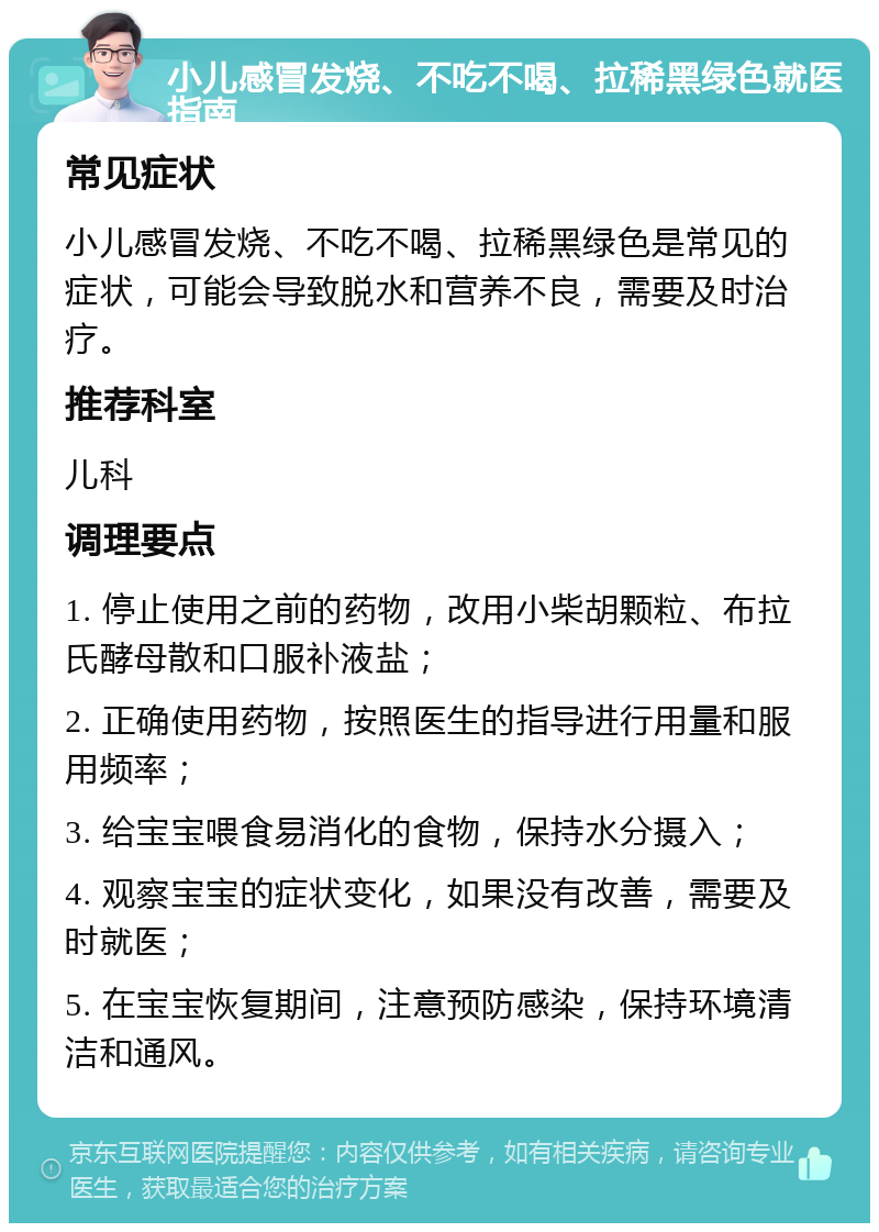 小儿感冒发烧、不吃不喝、拉稀黑绿色就医指南 常见症状 小儿感冒发烧、不吃不喝、拉稀黑绿色是常见的症状，可能会导致脱水和营养不良，需要及时治疗。 推荐科室 儿科 调理要点 1. 停止使用之前的药物，改用小柴胡颗粒、布拉氏酵母散和口服补液盐； 2. 正确使用药物，按照医生的指导进行用量和服用频率； 3. 给宝宝喂食易消化的食物，保持水分摄入； 4. 观察宝宝的症状变化，如果没有改善，需要及时就医； 5. 在宝宝恢复期间，注意预防感染，保持环境清洁和通风。