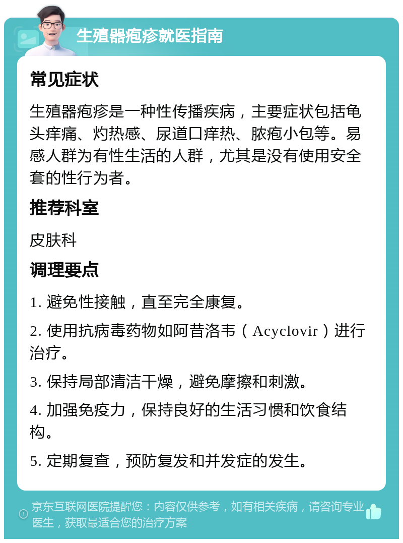 生殖器疱疹就医指南 常见症状 生殖器疱疹是一种性传播疾病，主要症状包括龟头痒痛、灼热感、尿道口痒热、脓疱小包等。易感人群为有性生活的人群，尤其是没有使用安全套的性行为者。 推荐科室 皮肤科 调理要点 1. 避免性接触，直至完全康复。 2. 使用抗病毒药物如阿昔洛韦（Acyclovir）进行治疗。 3. 保持局部清洁干燥，避免摩擦和刺激。 4. 加强免疫力，保持良好的生活习惯和饮食结构。 5. 定期复查，预防复发和并发症的发生。