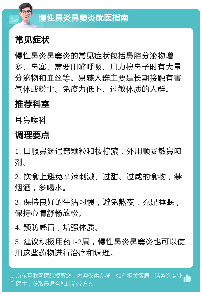 慢性鼻炎鼻窦炎就医指南 常见症状 慢性鼻炎鼻窦炎的常见症状包括鼻腔分泌物增多、鼻塞、需要用嘴呼吸、用力擤鼻子时有大量分泌物和血丝等。易感人群主要是长期接触有害气体或粉尘、免疫力低下、过敏体质的人群。 推荐科室 耳鼻喉科 调理要点 1. 口服鼻渊通窍颗粒和桉柠蒎，外用顺妥敏鼻喷剂。 2. 饮食上避免辛辣刺激、过甜、过咸的食物，禁烟酒，多喝水。 3. 保持良好的生活习惯，避免熬夜，充足睡眠，保持心情舒畅放松。 4. 预防感冒，增强体质。 5. 建议积极用药1-2周，慢性鼻炎鼻窦炎也可以使用这些药物进行治疗和调理。