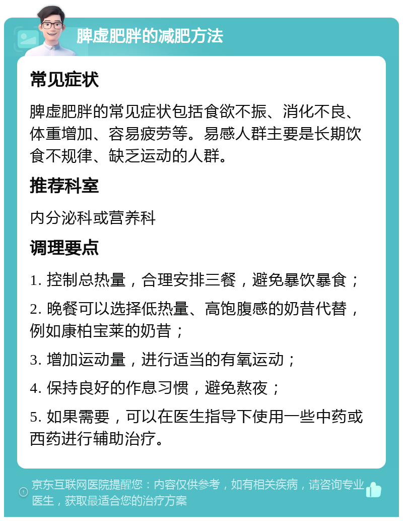 脾虚肥胖的减肥方法 常见症状 脾虚肥胖的常见症状包括食欲不振、消化不良、体重增加、容易疲劳等。易感人群主要是长期饮食不规律、缺乏运动的人群。 推荐科室 内分泌科或营养科 调理要点 1. 控制总热量，合理安排三餐，避免暴饮暴食； 2. 晚餐可以选择低热量、高饱腹感的奶昔代替，例如康柏宝莱的奶昔； 3. 增加运动量，进行适当的有氧运动； 4. 保持良好的作息习惯，避免熬夜； 5. 如果需要，可以在医生指导下使用一些中药或西药进行辅助治疗。