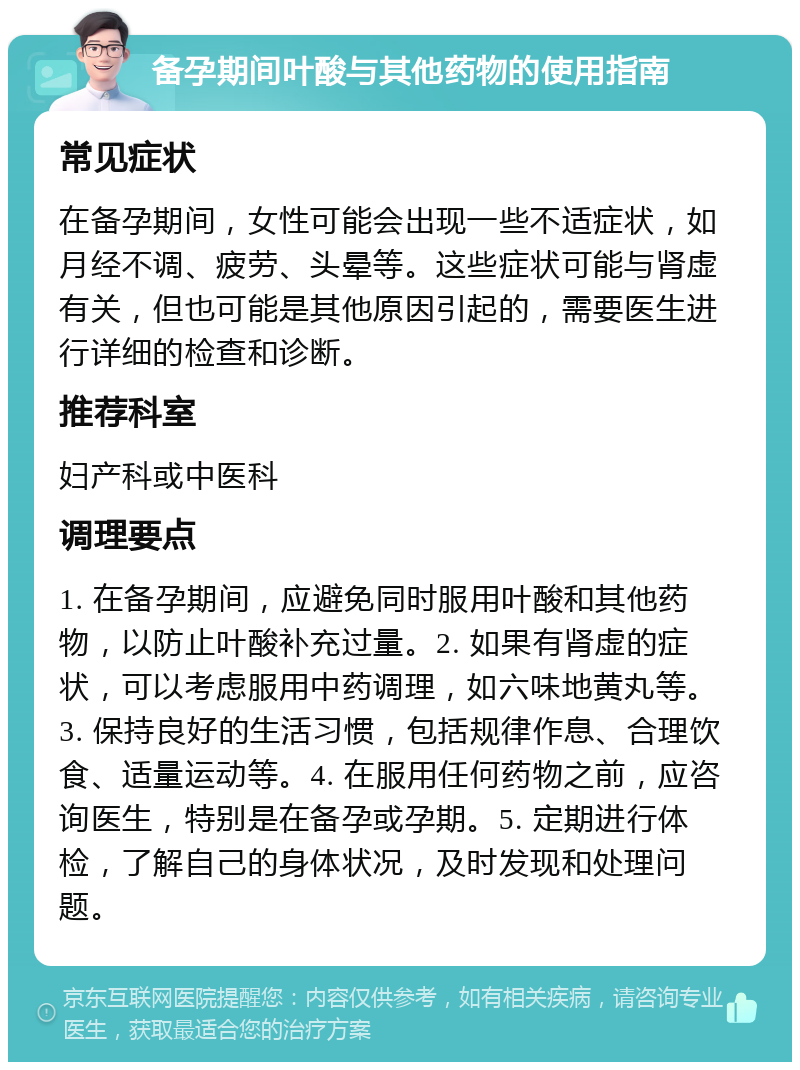 备孕期间叶酸与其他药物的使用指南 常见症状 在备孕期间，女性可能会出现一些不适症状，如月经不调、疲劳、头晕等。这些症状可能与肾虚有关，但也可能是其他原因引起的，需要医生进行详细的检查和诊断。 推荐科室 妇产科或中医科 调理要点 1. 在备孕期间，应避免同时服用叶酸和其他药物，以防止叶酸补充过量。2. 如果有肾虚的症状，可以考虑服用中药调理，如六味地黄丸等。3. 保持良好的生活习惯，包括规律作息、合理饮食、适量运动等。4. 在服用任何药物之前，应咨询医生，特别是在备孕或孕期。5. 定期进行体检，了解自己的身体状况，及时发现和处理问题。