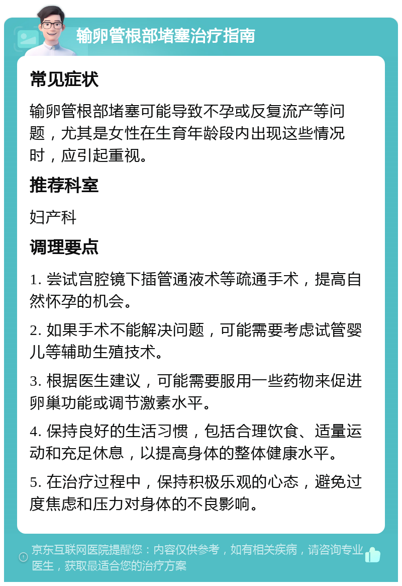 输卵管根部堵塞治疗指南 常见症状 输卵管根部堵塞可能导致不孕或反复流产等问题，尤其是女性在生育年龄段内出现这些情况时，应引起重视。 推荐科室 妇产科 调理要点 1. 尝试宫腔镜下插管通液术等疏通手术，提高自然怀孕的机会。 2. 如果手术不能解决问题，可能需要考虑试管婴儿等辅助生殖技术。 3. 根据医生建议，可能需要服用一些药物来促进卵巢功能或调节激素水平。 4. 保持良好的生活习惯，包括合理饮食、适量运动和充足休息，以提高身体的整体健康水平。 5. 在治疗过程中，保持积极乐观的心态，避免过度焦虑和压力对身体的不良影响。