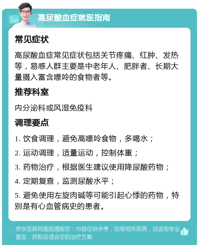 高尿酸血症就医指南 常见症状 高尿酸血症常见症状包括关节疼痛、红肿、发热等，易感人群主要是中老年人、肥胖者、长期大量摄入富含嘌呤的食物者等。 推荐科室 内分泌科或风湿免疫科 调理要点 1. 饮食调理，避免高嘌呤食物，多喝水； 2. 运动调理，适量运动，控制体重； 3. 药物治疗，根据医生建议使用降尿酸药物； 4. 定期复查，监测尿酸水平； 5. 避免使用左旋肉碱等可能引起心悸的药物，特别是有心血管病史的患者。