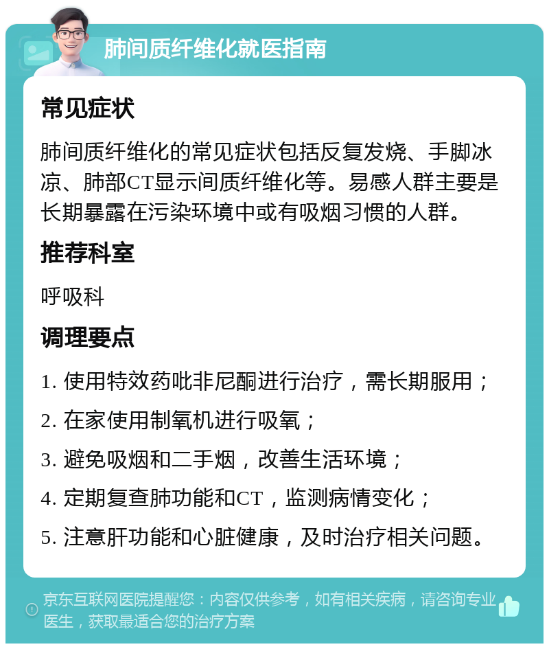 肺间质纤维化就医指南 常见症状 肺间质纤维化的常见症状包括反复发烧、手脚冰凉、肺部CT显示间质纤维化等。易感人群主要是长期暴露在污染环境中或有吸烟习惯的人群。 推荐科室 呼吸科 调理要点 1. 使用特效药吡非尼酮进行治疗，需长期服用； 2. 在家使用制氧机进行吸氧； 3. 避免吸烟和二手烟，改善生活环境； 4. 定期复查肺功能和CT，监测病情变化； 5. 注意肝功能和心脏健康，及时治疗相关问题。