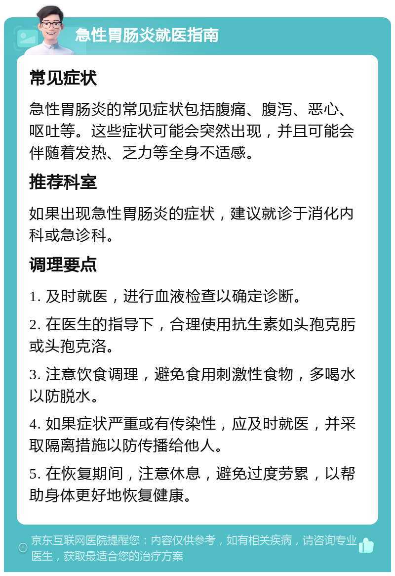 急性胃肠炎就医指南 常见症状 急性胃肠炎的常见症状包括腹痛、腹泻、恶心、呕吐等。这些症状可能会突然出现，并且可能会伴随着发热、乏力等全身不适感。 推荐科室 如果出现急性胃肠炎的症状，建议就诊于消化内科或急诊科。 调理要点 1. 及时就医，进行血液检查以确定诊断。 2. 在医生的指导下，合理使用抗生素如头孢克肟或头孢克洛。 3. 注意饮食调理，避免食用刺激性食物，多喝水以防脱水。 4. 如果症状严重或有传染性，应及时就医，并采取隔离措施以防传播给他人。 5. 在恢复期间，注意休息，避免过度劳累，以帮助身体更好地恢复健康。