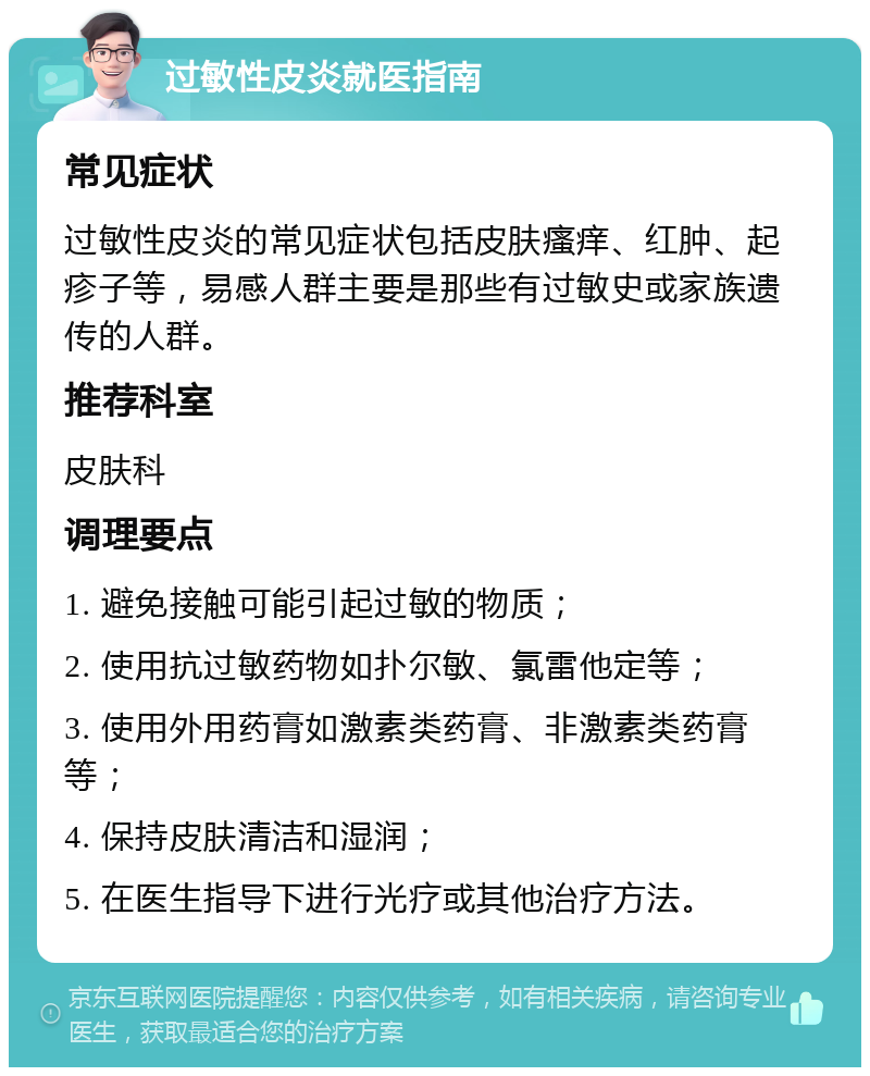 过敏性皮炎就医指南 常见症状 过敏性皮炎的常见症状包括皮肤瘙痒、红肿、起疹子等，易感人群主要是那些有过敏史或家族遗传的人群。 推荐科室 皮肤科 调理要点 1. 避免接触可能引起过敏的物质； 2. 使用抗过敏药物如扑尔敏、氯雷他定等； 3. 使用外用药膏如激素类药膏、非激素类药膏等； 4. 保持皮肤清洁和湿润； 5. 在医生指导下进行光疗或其他治疗方法。