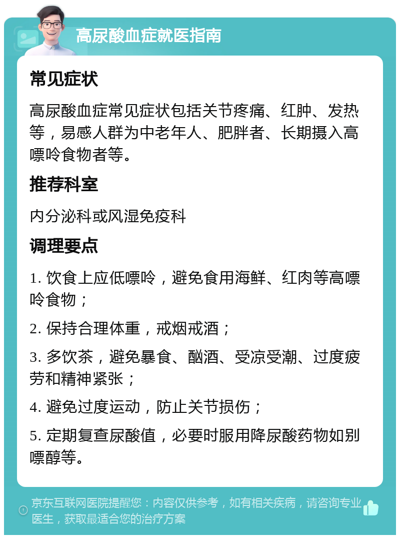 高尿酸血症就医指南 常见症状 高尿酸血症常见症状包括关节疼痛、红肿、发热等，易感人群为中老年人、肥胖者、长期摄入高嘌呤食物者等。 推荐科室 内分泌科或风湿免疫科 调理要点 1. 饮食上应低嘌呤，避免食用海鲜、红肉等高嘌呤食物； 2. 保持合理体重，戒烟戒酒； 3. 多饮茶，避免暴食、酗酒、受凉受潮、过度疲劳和精神紧张； 4. 避免过度运动，防止关节损伤； 5. 定期复查尿酸值，必要时服用降尿酸药物如别嘌醇等。