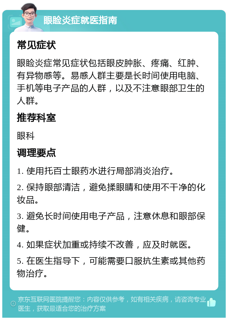 眼睑炎症就医指南 常见症状 眼睑炎症常见症状包括眼皮肿胀、疼痛、红肿、有异物感等。易感人群主要是长时间使用电脑、手机等电子产品的人群，以及不注意眼部卫生的人群。 推荐科室 眼科 调理要点 1. 使用托百士眼药水进行局部消炎治疗。 2. 保持眼部清洁，避免揉眼睛和使用不干净的化妆品。 3. 避免长时间使用电子产品，注意休息和眼部保健。 4. 如果症状加重或持续不改善，应及时就医。 5. 在医生指导下，可能需要口服抗生素或其他药物治疗。