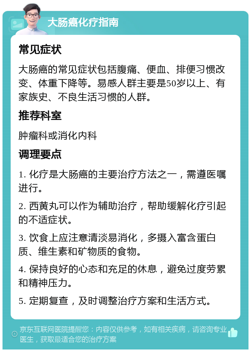 大肠癌化疗指南 常见症状 大肠癌的常见症状包括腹痛、便血、排便习惯改变、体重下降等。易感人群主要是50岁以上、有家族史、不良生活习惯的人群。 推荐科室 肿瘤科或消化内科 调理要点 1. 化疗是大肠癌的主要治疗方法之一，需遵医嘱进行。 2. 西黄丸可以作为辅助治疗，帮助缓解化疗引起的不适症状。 3. 饮食上应注意清淡易消化，多摄入富含蛋白质、维生素和矿物质的食物。 4. 保持良好的心态和充足的休息，避免过度劳累和精神压力。 5. 定期复查，及时调整治疗方案和生活方式。