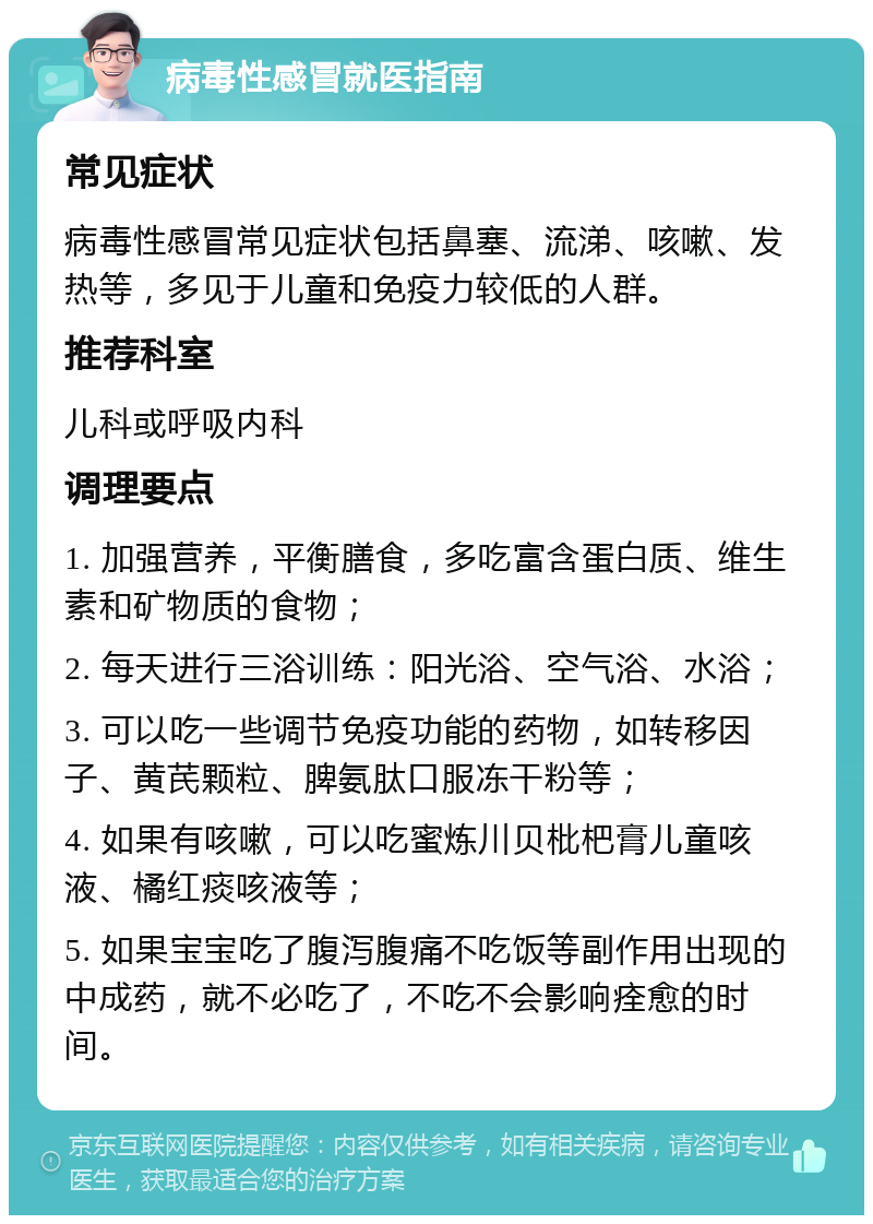 病毒性感冒就医指南 常见症状 病毒性感冒常见症状包括鼻塞、流涕、咳嗽、发热等，多见于儿童和免疫力较低的人群。 推荐科室 儿科或呼吸内科 调理要点 1. 加强营养，平衡膳食，多吃富含蛋白质、维生素和矿物质的食物； 2. 每天进行三浴训练：阳光浴、空气浴、水浴； 3. 可以吃一些调节免疫功能的药物，如转移因子、黄芪颗粒、脾氨肽口服冻干粉等； 4. 如果有咳嗽，可以吃蜜炼川贝枇杷膏儿童咳液、橘红痰咳液等； 5. 如果宝宝吃了腹泻腹痛不吃饭等副作用出现的中成药，就不必吃了，不吃不会影响痊愈的时间。