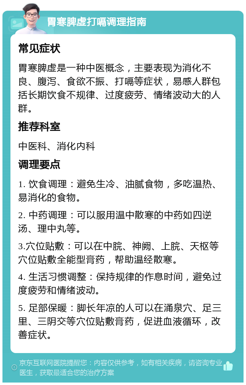 胃寒脾虚打嗝调理指南 常见症状 胃寒脾虚是一种中医概念，主要表现为消化不良、腹泻、食欲不振、打嗝等症状，易感人群包括长期饮食不规律、过度疲劳、情绪波动大的人群。 推荐科室 中医科、消化内科 调理要点 1. 饮食调理：避免生冷、油腻食物，多吃温热、易消化的食物。 2. 中药调理：可以服用温中散寒的中药如四逆汤、理中丸等。 3.穴位贴敷：可以在中脘、神阙、上脘、天枢等穴位贴敷全能型膏药，帮助温经散寒。 4. 生活习惯调整：保持规律的作息时间，避免过度疲劳和情绪波动。 5. 足部保暖：脚长年凉的人可以在涌泉穴、足三里、三阴交等穴位贴敷膏药，促进血液循环，改善症状。